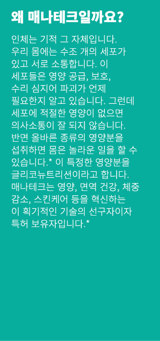 왜 매나테크일까요? 인체는 기적 그 자체입니다. 우리 몸에는 수조 개의 세포가 있고 서로 소통합니다. 이 세포들은 영양 공급, 보호, 수리 심지어 파괴가 언제 필요한지 알고 있습니다. 그런데 세포에 적절한 영양...