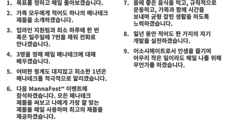 1. 목표를 정하고 매일 돌아보겠습니다. 2. 가족 모두에게 적어도 하나의 매나테크 제품을 소개하겠습니다. 3. 업라인 지원팀과 최소 하루에 한 번 혹은 일주일에 7번을 채워 전화로 만나겠습니다. 4. 3명을 ...