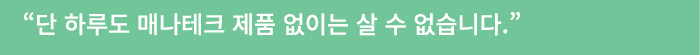 “단 하루도 매나테크 제품 없이는 살 수 없습니다.” 