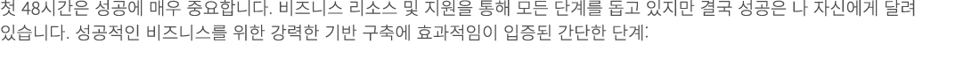첫 48시간은 성공에 매우 중요합니다. 비즈니스 리소스 및 지원을 통해 모든 단계를 돕고 있지만 결국 성공은 나 자신에게 달려 있습니다. 성공적인 비즈니스를 위한 강력한 기반 구축에 효과적임이 입증된 간단한 단계: 