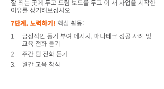 잘 띄는 곳에 두고 드림 보드를 두고 이 새 사업을 시작한 이유를 상기해보십시오. 7단계. 노력하기! 핵심 활동: 1. 긍정적인 동기 부여 메시지, 매나테크 성공 사례 및 교육 전화 듣기 2. 주간 팀 전화 듣...