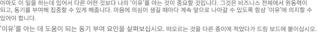 아마도 이 일을 하는데 있어서 다른 어떤 것보다 나의 ‘이유’를 아는 것이 중요할 것입니다. 그것은 비즈니스 전체에서 원동력이 되고, 동기를 부여해 집중할 수 있게 해줍니다. 마음에 의심이 생길 때마다 계속 앞...
