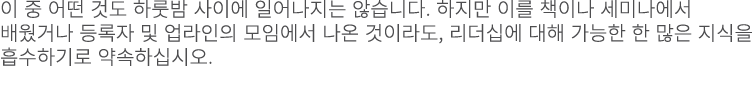 이 중 어떤 것도 하룻밤 사이에 일어나지는 않습니다. 하지만 이를 책이나 세미나에서 배웠거나 등록자 및 업라인의 모임에서 나온 것이라도, 리더십에 대해 가능한 한 많은 지식을 흡수하기로 약속하십시오. 