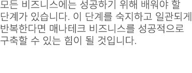 모든 비즈니스에는 성공하기 위해 배워야 할 단계가 있습니다. 이 단계를 숙지하고 일관되게 반복한다면 매나테크 비즈니스를 성공적으로 구축할 수 있는 힘이 될 것입니다.