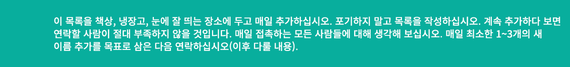 이 목록을 책상, 냉장고, 눈에 잘 띄는 장소에 두고 매일 추가하십시오. 포기하지 말고 목록을 작성하십시오. 계속 추가하다 보면 연락할 사람이 절대 부족하지 않을 것입니다. 매일 접촉하는 모든 사람들에 대해 생...