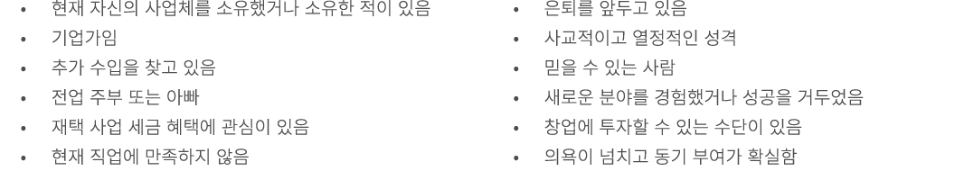 • 현재 자신의 사업체를 소유했거나 소유한 적이 있음 • 기업가임 • 추가 수입을 찾고 있음 • 전업 주부 또는 아빠 • 재택 사업 세금 혜택에 관심이 있음 • 현재 직업에 만족하지 않음 • 은퇴를 앞두고 있음...