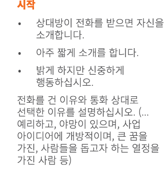 시작 • 상대방이 전화를 받으면 자신을 소개합니다. • 아주 짧게 소개를 합니다. • 밝게 하지만 신중하게 행동하십시오. 전화를 건 이유와 통화 상대로 선택한 이유를 설명하십시오. (...예리하고, 야망이 있으...