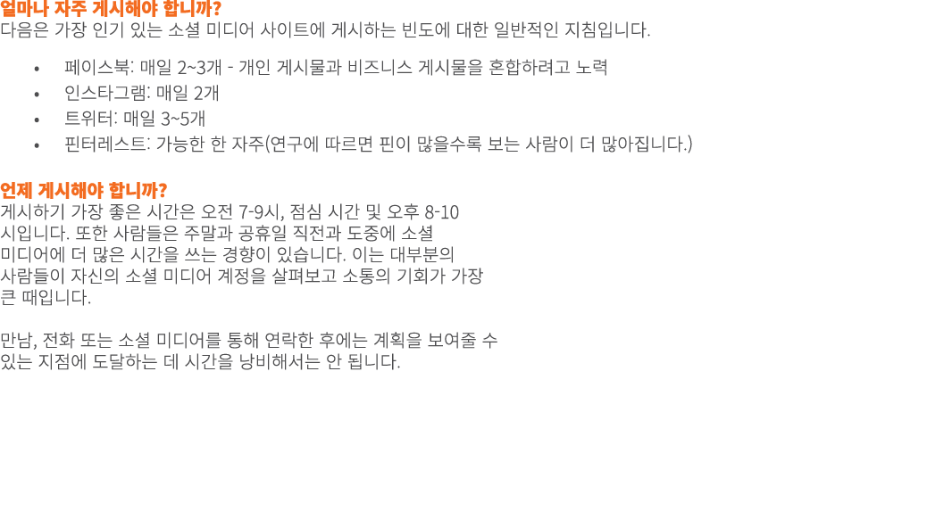 얼마나 자주 게시해야 합니까? 다음은 가장 인기 있는 소셜 미디어 사이트에 게시하는 빈도에 대한 일반적인 지침입니다. • 페이스북: 매일 2~3개 - 개인 게시물과 비즈니스 게시물을 혼합하려고 노력 • 인스타그...