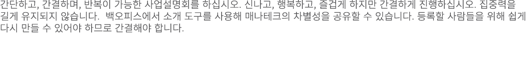 간단하고, 간결하며, 반복이 가능한 사업설명회를 하십시오. 신나고, 행복하고, 즐겁게 하지만 간결하게 진행하십시오. 집중력을 길게 유지되지 않습니다. 백오피스에서 소개 도구를 사용해 매나테크의 차별성을 공유할 ...