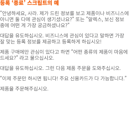 등록 ‘종료’ 스크립트의 예 \“안녕하세요, 사라. 제가 드린 정보를 보고 제품이나 비즈니스에 아니면 둘 다에 관심이 생기셨나요?” 또는 \"알렉스, 보신 정보 중에 어떤 게 가장 궁금하셨나요?” 대답을 유도하...