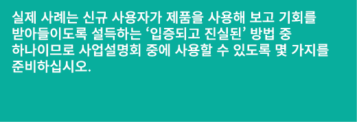 실제 사례는 신규 사용자가 제품을 사용해 보고 기회를 받아들이도록 설득하는 ‘입증되고 진실된’ 방법 중 하나이므로 사업설명회 중에 사용할 수 있도록 몇 가지를 준비하십시오.
