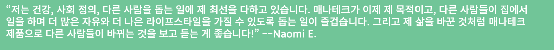 “저는 건강, 사회 정의, 다른 사람을 돕는 일에 제 최선을 다하고 있습니다. 매나테크가 이제 제 목적이고, 다른 사람들이 집에서 일을 하며 더 많은 자유와 더 나은 라이프스타일을 가질 수 있도록 돕는 일이 즐...