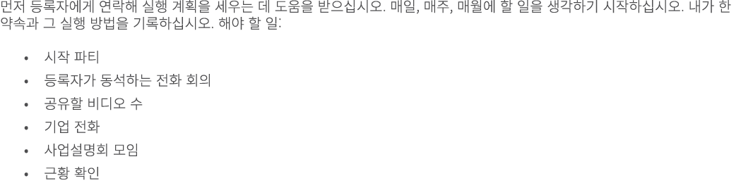 먼저 등록자에게 연락해 실행 계획을 세우는 데 도움을 받으십시오. 매일, 매주, 매월에 할 일을 생각하기 시작하십시오. 내가 한 약속과 그 실행 방법을 기록하십시오. 해야 할 일: • 시작 파티 • 등록자가 동...
