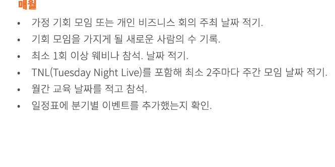 매월 • 가정 기회 모임 또는 개인 비즈니스 회의 주최 날짜 적기. • 기회 모임을 가지게 될 새로운 사람의 수 기록. • 최소 1회 이상 웨비나 참석. 날짜 적기. • TNL(Tuesday Night Live...