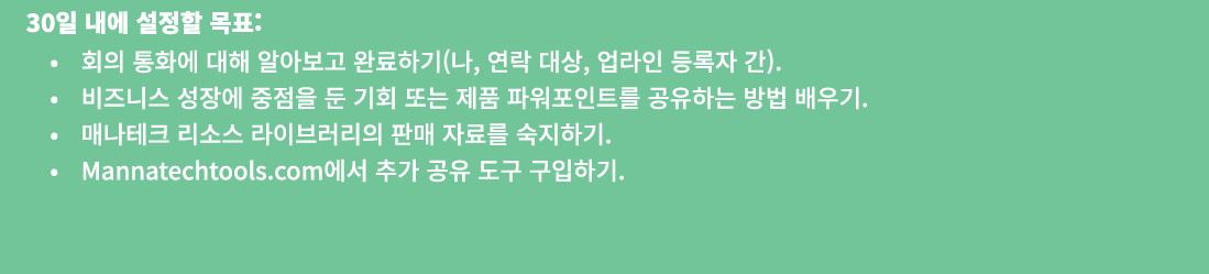  30일 내에 설정할 목표: • 회의 통화에 대해 알아보고 완료하기(나, 연락 대상, 업라인 등록자 간). • 비즈니스 성장에 중점을 둔 기회 또는 제품 파워포인트를 공유하는 방법 배우기. • 매나테크 리소스 ...