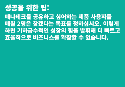 성공을 위한 팁: 매나테크를 공유하고 싶어하는 제품 사용자를 매월 2명은 찾겠다는 목표를 정하십시오. 이렇게 하면 기하급수적인 성장의 힘을 발휘해 더 빠르고 효율적으로 비즈니스를 확장할 수 있습니다.  