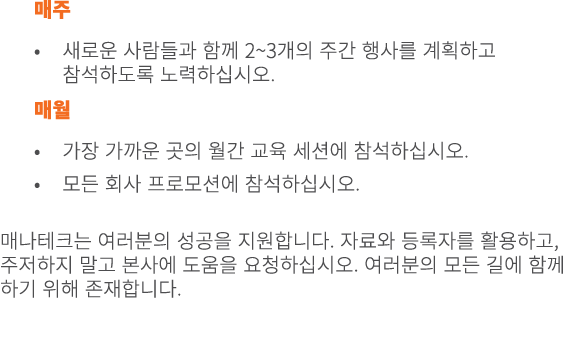 매주 • 새로운 사람들과 함께 2~3개의 주간 행사를 계획하고 참석하도록 노력하십시오. 매월 • 가장 가까운 곳의 월간 교육 세션에 참석하십시오. • 모든 회사 프로모션에 참석하십시오. 매나테크는 여러분의 성공...