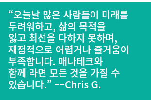 “오늘날 많은 사람들이 미래를 두려워하고, 삶의 목적을 잃고 최선을 다하지 못하며, 재정적으로 어렵거나 즐거움이 부족합니다. 매나테크와 함께 라면 모든 것을 가질 수 있습니다.” ––Chris G. 