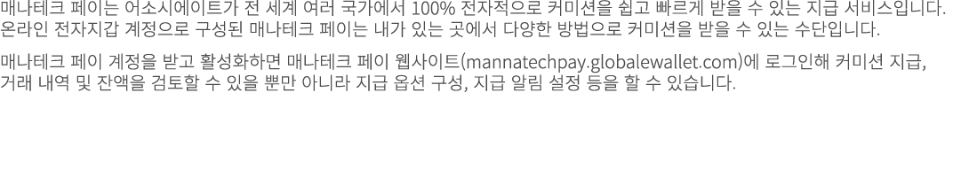 매나테크 페이는 어소시에이트가 전 세계 여러 국가에서 100% 전자적으로 커미션을 쉽고 빠르게 받을 수 있는 지급 서비스입니다. 온라인 전자지갑 계정으로 구성된 매나테크 페이는 내가 있는 곳에서 다양한 방법으로...