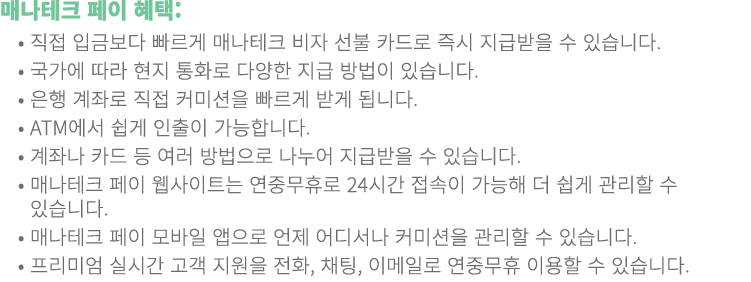 매나테크 페이 혜택: • 직접 입금보다 빠르게 매나테크 비자 선불 카드로 즉시 지급받을 수 있습니다. • 국가에 따라 현지 통화로 다양한 지급 방법이 있습니다. • 은행 계좌로 직접 커미션을 빠르게 받게...