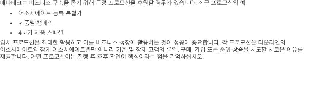 매나테크는 비즈니스 구축을 돕기 위해 특정 프로모션을 후원할 경우가 있습니다. 최근 프로모션의 예: • 어소시에이트 등록 특별가 • 제품별 캠페인 • 4분기 제품 스페셜 임시 프로모션을 최대한 활용하고 이를 비...