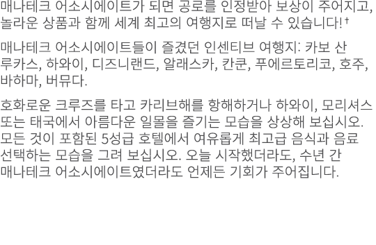 매나테크 어소시에이트가 되면 공로를 인정받아 보상이 주어지고, 놀라운 상품과 함께 세계 최고의 여행지로 떠날 수 있습니다!† 매나테크 어소시에이트들이 즐겼던 인센티브 여행지: 카보 산 루카스, 하와이, 디즈니랜...