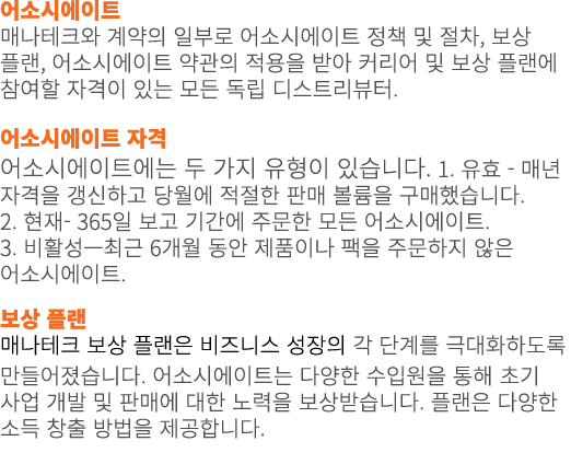 어소시에이트 매나테크와 계약의 일부로 어소시에이트 정책 및 절차, 보상 플랜, 어소시에이트 약관의 적용을 받아 커리어 및 보상 플랜에 참여할 자격이 있는 모든 독립 디스트리뷰터. 어소시에이트 자격 어소시에이트에...