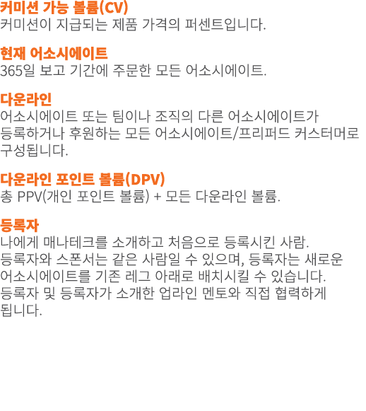 커미션 가능 볼륨(CV) 커미션이 지급되는 제품 가격의 퍼센트입니다. 현재 어소시에이트 365일 보고 기간에 주문한 모든 어소시에이트. 다운라인 어소시에이트 또는 팀이나 조직의 다른 어소시에이트가 등록하거나 후...