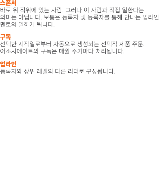 스폰서 바로 위 직위에 있는 사람. 그러나 이 사람과 직접 일한다는 의미는 아닙니다. 보통은 등록자 및 등록자를 통해 만나는 업라인 멘토와 일하게 됩니다. 구독 선택한 시작일로부터 자동으로 생성되는 선택적 제품...